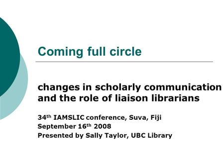 Coming full circle changes in scholarly communication and the role of liaison librarians 34 th IAMSLIC conference, Suva, Fiji September 16 th 2008 Presented.