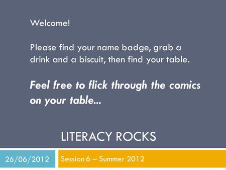 LITERACY ROCKS Session 6 – Summer 2012 Welcome! Please find your name badge, grab a drink and a biscuit, then find your table. Feel free to flick through.