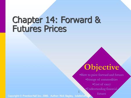 1 Chapter 14: Forward & Futures Prices Copyright © Prentice Hall Inc. 2000. Author: Nick Bagley, bdellaSoft, Inc. Objective How to price forward and futures.