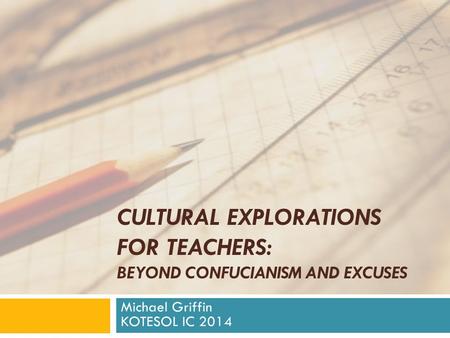 CULTURAL EXPLORATIONS FOR TEACHERS: BEYOND CONFUCIANISM AND EXCUSES Michael Griffin KOTESOL IC 2014.