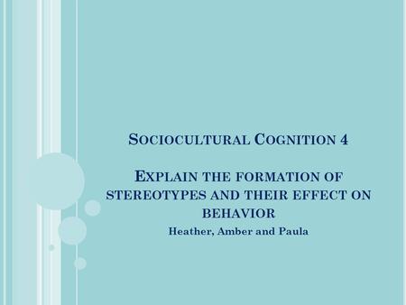 S OCIOCULTURAL C OGNITION 4 E XPLAIN THE FORMATION OF STEREOTYPES AND THEIR EFFECT ON BEHAVIOR Heather, Amber and Paula.