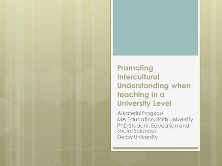 Promoting Intercultural Understanding when teaching in a University Level Aikaterini Fragkou MA Education, Bath University PhD Student, Education and Social.