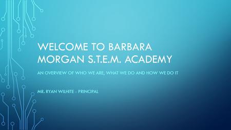 WELCOME TO BARBARA MORGAN S.T.E.M. ACADEMY AN OVERVIEW OF WHO WE ARE, WHAT WE DO AND HOW WE DO IT MR. RYAN WILHITE - PRINCIPAL.