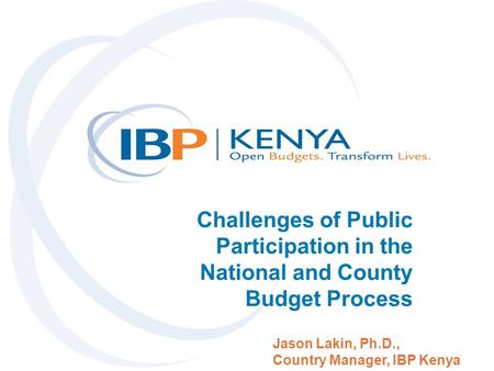 Challenges of Public Participation in the National and County Budget Process Jason Lakin, Ph.D., Country Manager, IBP Kenya.