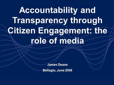 Accountability and Transparency through Citizen Engagement: the role of media James Deane Bellagio, June 2008.