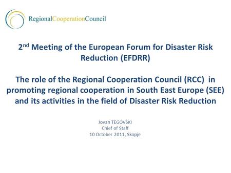 Jovan TEGOVSKI Chief of Staff 10 October 2011, Skopje 2 nd Meeting of the European Forum for Disaster Risk Reduction (EFDRR) The role of the Regional Cooperation.