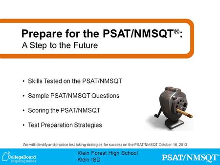 We will identify and practice test taking strategies for success on the PSAT/NMSQT October 16, 2013. Klein Forest High School Klein ISD Skills Tested on.