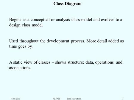 Sept 200592.3913 Ron McFadyen1 Class Diagram Begins as a conceptual or analysis class model and evolves to a design class model Used throughout the development.