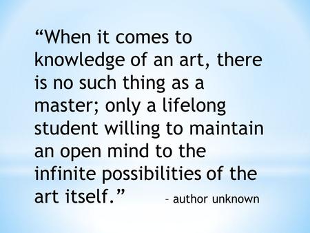 “When it comes to knowledge of an art, there is no such thing as a master; only a lifelong student willing to maintain an open mind to the infinite possibilities.