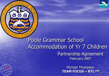 1 Poole Grammar School Accommodation of Yr 7 Children Partnership Agreement February 2007 Michael Thompson TEAM FOCUS – RTL Ltd.