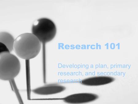 Research 101 Developing a plan, primary research, and secondary research.