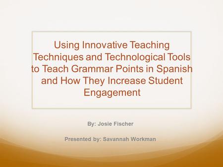 Using Innovative Teaching Techniques and Technological Tools to Teach Grammar Points in Spanish and How They Increase Student Engagement By: Josie Fischer.