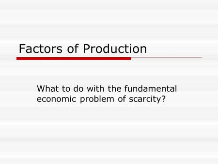 Factors of Production What to do with the fundamental economic problem of scarcity?