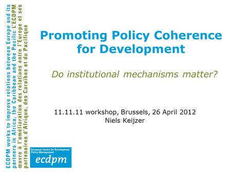 Promoting Policy Coherence for Development Do institutional mechanisms matter? 11.11.11 workshop, Brussels, 26 April 2012 Niels Keijzer.