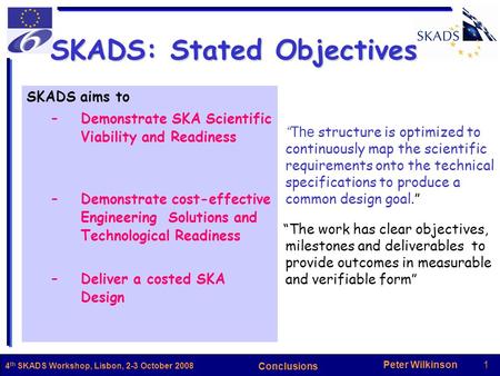 Peter Wilkinson1 Conclusions 4 th SKADS Workshop, Lisbon, 2-3 October 2008 SKADS aims to –Demonstrate SKA Scientific Viability and Readiness –Demonstrate.