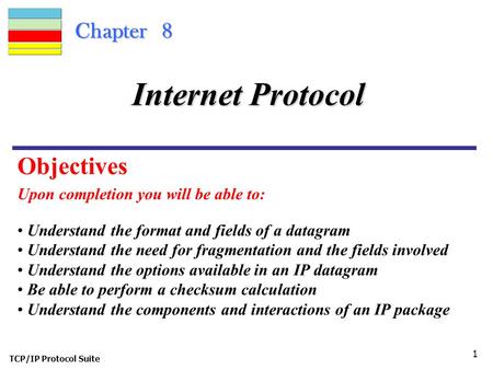 TCP/IP Protocol Suite 1 Chapter 8 Upon completion you will be able to: Internet Protocol Understand the format and fields of a datagram Understand the.