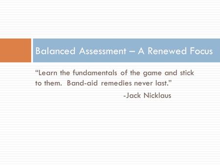 “Learn the fundamentals of the game and stick to them. Band-aid remedies never last.” -Jack Nicklaus Balanced Assessment – A Renewed Focus.