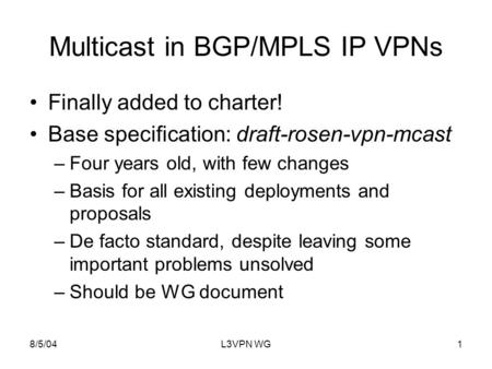 8/5/04L3VPN WG1 Multicast in BGP/MPLS IP VPNs Finally added to charter! Base specification: draft-rosen-vpn-mcast –Four years old, with few changes –Basis.