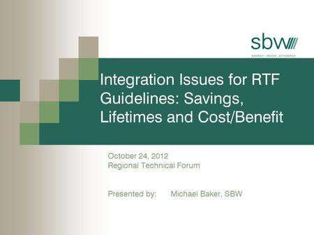 Integration Issues for RTF Guidelines: Savings, Lifetimes and Cost/Benefit October 24, 2012 Regional Technical Forum Presented by: Michael Baker, SBW.