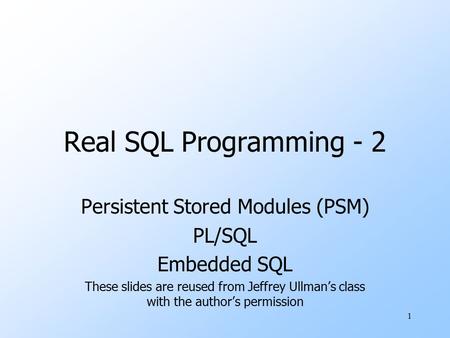 1 Real SQL Programming - 2 Persistent Stored Modules (PSM) PL/SQL Embedded SQL These slides are reused from Jeffrey Ullman’s class with the author’s permission.