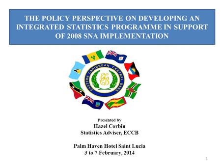 THE POLICY PERSPECTIVE ON DEVELOPING AN INTEGRATED STATISTICS PROGRAMME IN SUPPORT OF 2008 SNA IMPLEMENTATION 1 Presented by Hazel Corbin Statistics Adviser,