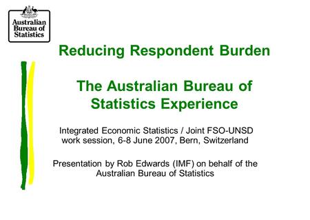 Reducing Respondent Burden The Australian Bureau of Statistics Experience Integrated Economic Statistics / Joint FSO-UNSD work session, 6-8 June 2007,