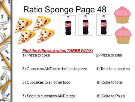 Ratio Sponge Page 48 Find the following ratios THREE WAYS: 1)Pizza to coke 2) Pizza to total 3) Cupcakes AND coke bottles to pizza 4) Total to cupcakes.