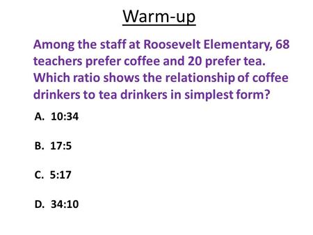 Warm-up Among the staff at Roosevelt Elementary, 68 teachers prefer coffee and 20 prefer tea. Which ratio shows the relationship of coffee drinkers to.