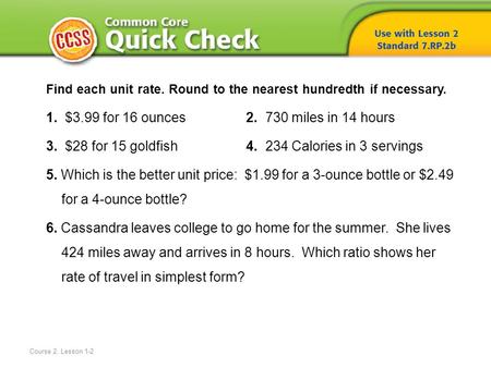 Course 2, Lesson 1-2 Find each unit rate. Round to the nearest hundredth if necessary. 1. $3.99 for 16 ounces 2. 730 miles in 14 hours 3. $28 for 15 goldfish.