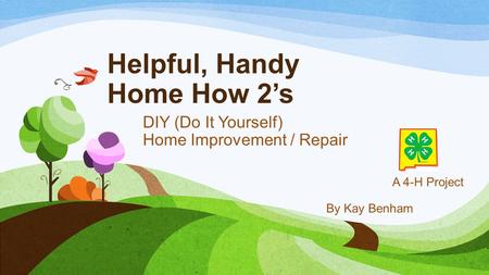 Helpful, Handy Home How 2’s DIY (Do It Yourself) Home Improvement / Repair A 4-H Project By Kay Benham.