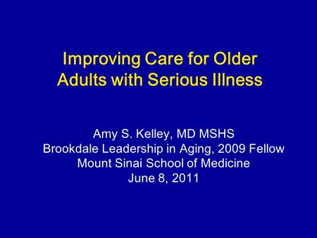 Improving Care for Older Adults with Serious Illness Amy S. Kelley, MD MSHS Brookdale Leadership in Aging, 2009 Fellow Mount Sinai School of Medicine June.