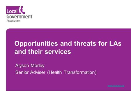 Opportunities and threats for LAs and their services Alyson Morley Senior Adviser (Health Transformation) www.local.gov.uk.