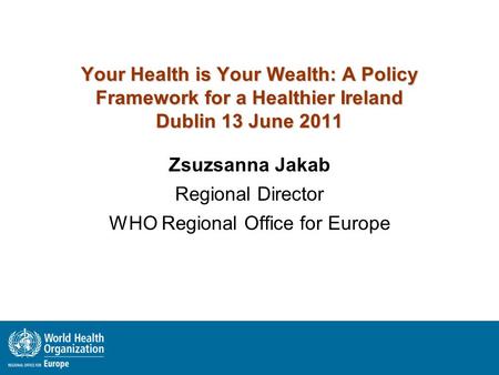 Your Health is Your Wealth: A Policy Framework for a Healthier Ireland Dublin 13 June 2011 Zsuzsanna Jakab Regional Director WHO Regional Office for Europe.