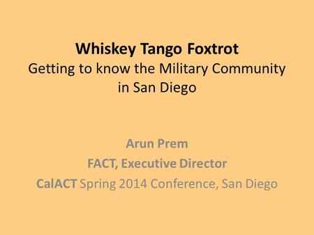 Whiskey Tango Foxtrot Getting to know the Military Community in San Diego Arun Prem FACT, Executive Director CalACT Spring 2014 Conference, San Diego.