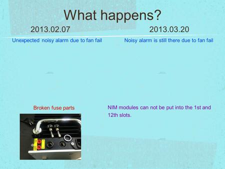 What happens? 2013.02.072013.03.20 Unexpected noisy alarm due to fan fail Broken fuse parts Noisy alarm is still there due to fan fail NIM modules can.