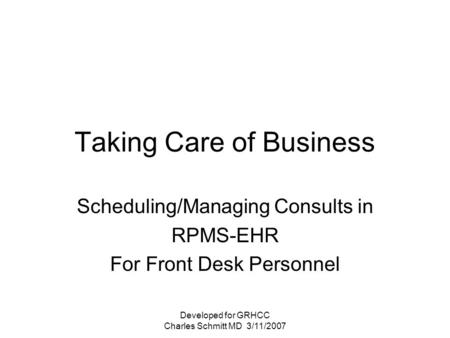 Developed for GRHCC Charles Schmitt MD 3/11/2007 Taking Care of Business Scheduling/Managing Consults in RPMS-EHR For Front Desk Personnel.