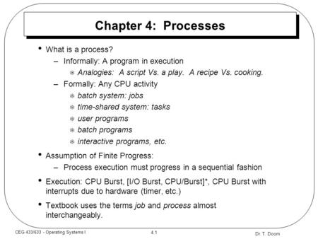 Dr. T. Doom 4.1 CEG 433/633 - Operating Systems I Chapter 4: Processes What is a process? –Informally: A program in execution  Analogies: A script Vs.