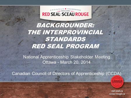 BACKGROUNDER: THE INTERPROVINCIAL STANDARDS RED SEAL PROGRAM National Apprenticeship Stakeholder Meeting Ottawa - March 20, 2014 Canadian Council of Directors.