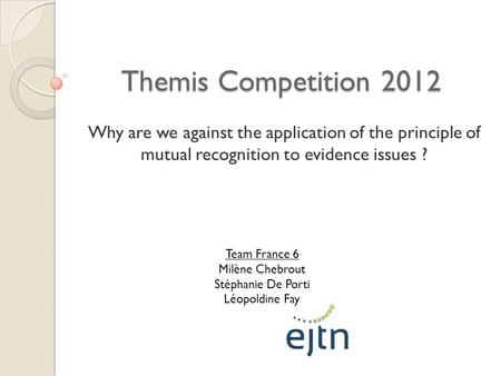 Themis Competition 2012 Why are we against the application of the principle of mutual recognition to evidence issues ? Team France 6 Milène Chebrout Stéphanie.