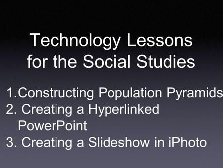 Technology Lessons for the Social Studies 1. Constructing Population Pyramids 2. Creating a Hyperlinked PowerPoint 3. Creating a Slideshow in iPhoto.