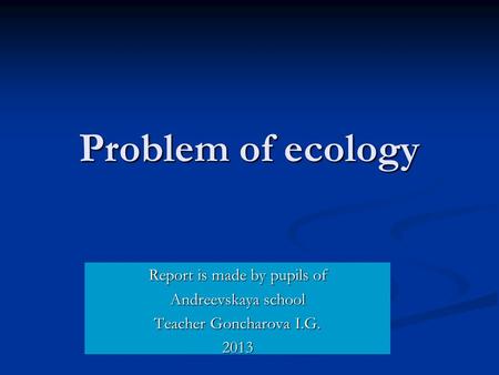 Problem of ecology Report is made by pupils of Andreevskaya school Teacher Goncharova I.G. 2013.