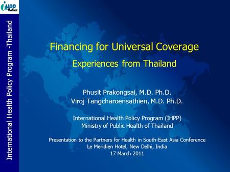 International Health Policy Program -Thailand Financing for Universal Coverage Experiences from Thailand Phusit Prakongsai, M.D. Ph.D. Viroj Tangcharoensathien,