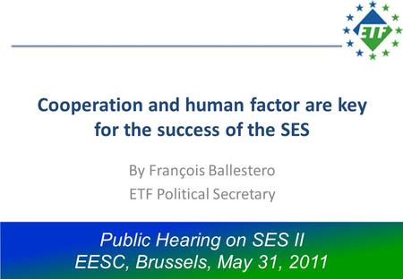 Cooperation and human factor are key for the success of the SES By François Ballestero ETF Political Secretary Public Hearing on SES II EESC, Brussels,