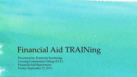 Financial Aid TRAINing Presented by: Kimberly Stanbridge Lansing Community College (LCC) Financial Aid Department Friday, September 25, 2015.