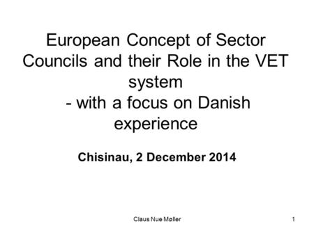 Claus Nue Møller1 European Concept of Sector Councils and their Role in the VET system - with a focus on Danish experience Chisinau, 2 December 2014.