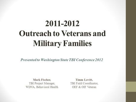 2011-2012 Outreach to Veterans and Military Families Presented to Washington State TBI Conference 2012 Mark Fischer, TBI Project Manager, WDVA, Behavioral.