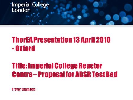 ThorEA Presentation 13 April 2010 - Oxford Title: Imperial College Reactor Centre – Proposal for ADSR Test Bed Trevor Chambers.