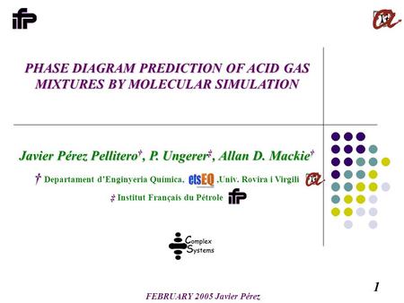 1 FEBRUARY 2005 Javier Pérez PHASE DIAGRAM PREDICTION OF ACID GAS MIXTURES BY MOLECULAR SIMULATION Javier Pérez Pellitero †, P. Ungerer ‡, Allan D. Mackie.