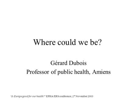 ‘Is Europe good for our health?’ EPHA/ERS conference, 27 November 2003 Where could we be? Gérard Dubois Professor of public health, Amiens.