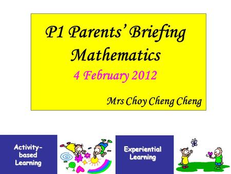 P1 Parents’ Briefing Mathematics 4 February 2012 Activity- based Learning Experiential Learning Mrs Choy Cheng Cheng.